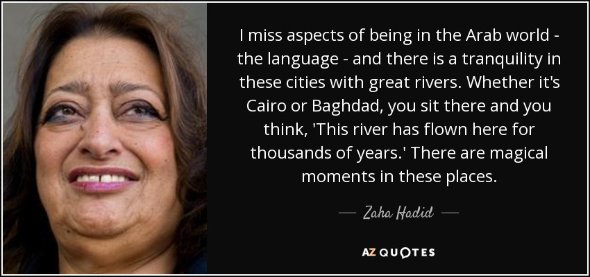 I miss aspects of being in the Arab world - the language - and there is a tranquility in these cities with great rivers. Whether it's Cairo or Baghdad, you sit there and you think, 'This river has flown here for thousands of years.' There are magical moments in these places. - Zaha Hadid