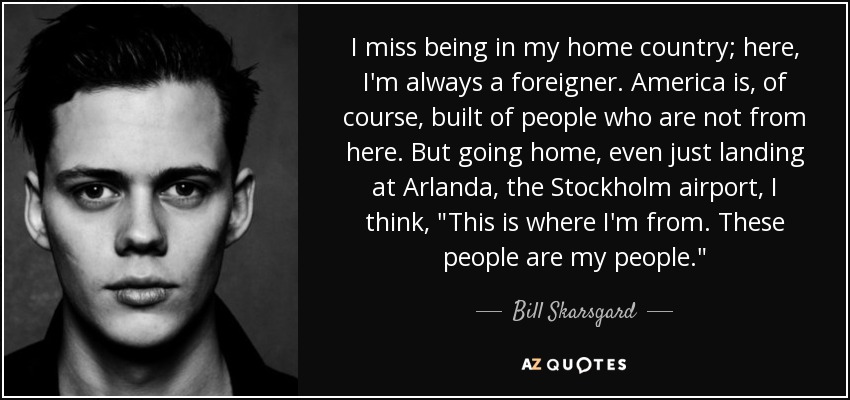 I miss being in my home country; here, I'm always a foreigner. America is, of course, built of people who are not from here. But going home, even just landing at Arlanda, the Stockholm airport, I think, 