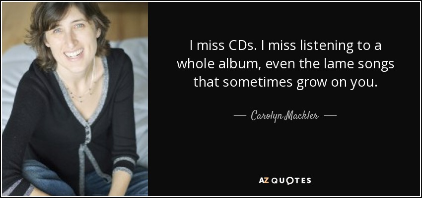 I miss CDs. I miss listening to a whole album, even the lame songs that sometimes grow on you. - Carolyn Mackler