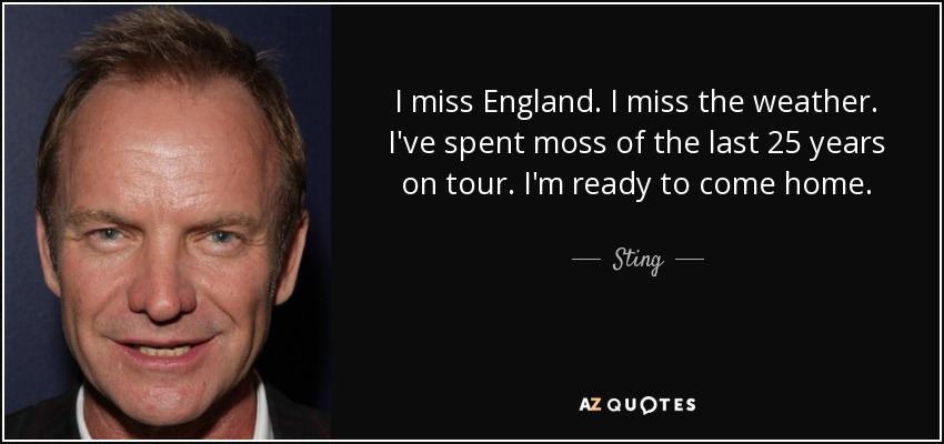 I miss England. I miss the weather. I've spent moss of the last 25 years on tour. I'm ready to come home. - Sting