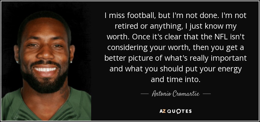 I miss football, but I'm not done. I'm not retired or anything, I just know my worth. Once it's clear that the NFL isn't considering your worth, then you get a better picture of what's really important and what you should put your energy and time into. - Antonio Cromartie