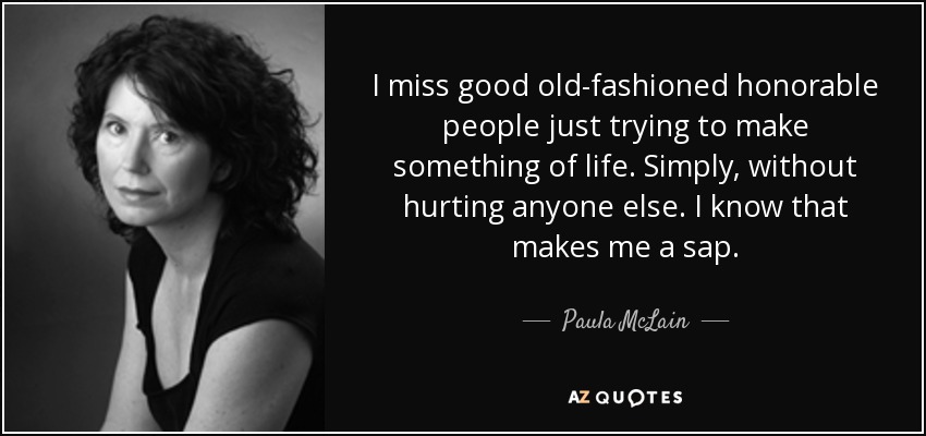 I miss good old-fashioned honorable people just trying to make something of life. Simply, without hurting anyone else. I know that makes me a sap. - Paula McLain