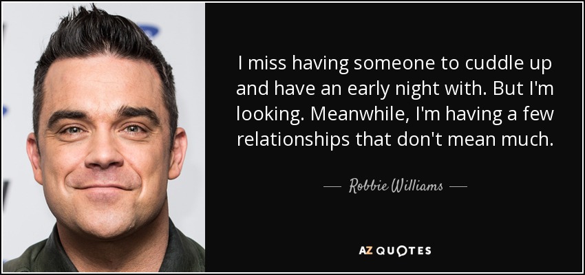 I miss having someone to cuddle up and have an early night with. But I'm looking. Meanwhile, I'm having a few relationships that don't mean much. - Robbie Williams