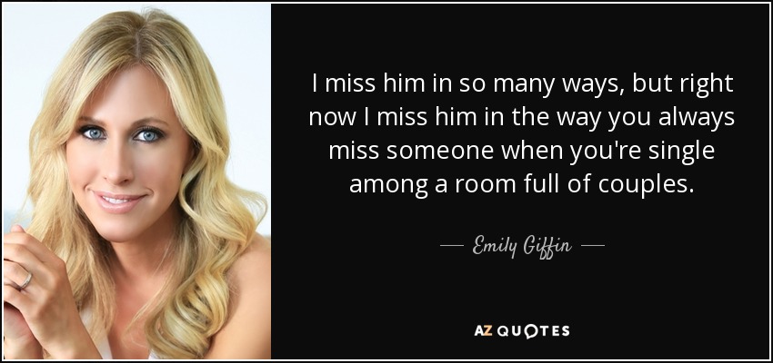 I miss him in so many ways, but right now I miss him in the way you always miss someone when you're single among a room full of couples. - Emily Giffin