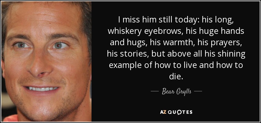 I miss him still today: his long, whiskery eyebrows, his huge hands and hugs, his warmth, his prayers, his stories, but above all his shining example of how to live and how to die. - Bear Grylls