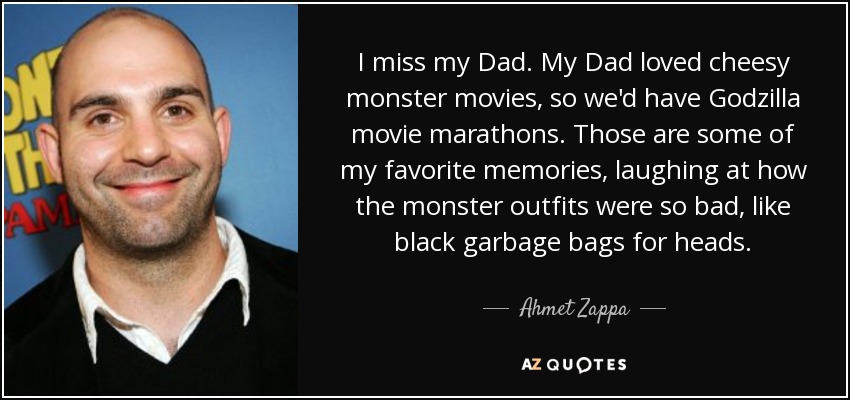 I miss my Dad. My Dad loved cheesy monster movies, so we'd have Godzilla movie marathons. Those are some of my favorite memories, laughing at how the monster outfits were so bad, like black garbage bags for heads. - Ahmet Zappa