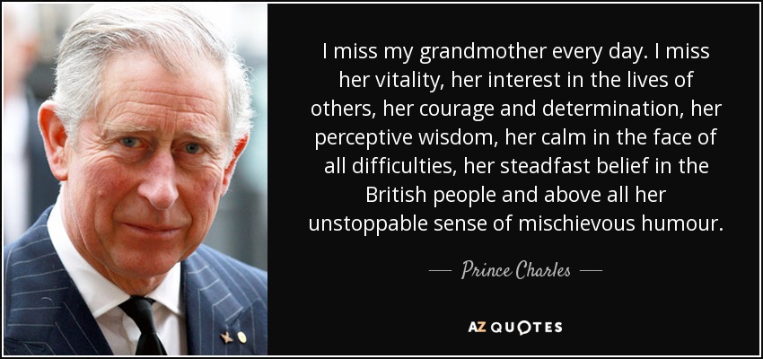 I miss my grandmother every day. I miss her vitality, her interest in the lives of others, her courage and determination, her perceptive wisdom, her calm in the face of all difficulties, her steadfast belief in the British people and above all her unstoppable sense of mischievous humour. - Prince Charles
