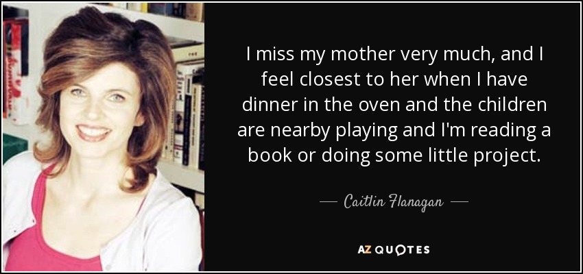 I miss my mother very much, and I feel closest to her when I have dinner in the oven and the children are nearby playing and I'm reading a book or doing some little project. - Caitlin Flanagan