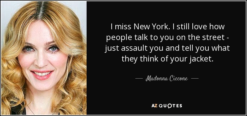 I miss New York. I still love how people talk to you on the street - just assault you and tell you what they think of your jacket. - Madonna Ciccone
