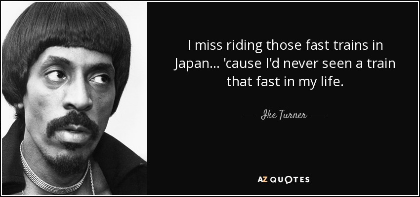 I miss riding those fast trains in Japan... 'cause I'd never seen a train that fast in my life. - Ike Turner
