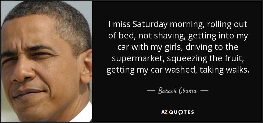 I miss Saturday morning, rolling out of bed, not shaving, getting into my car with my girls, driving to the supermarket, squeezing the fruit, getting my car washed, taking walks. - Barack Obama