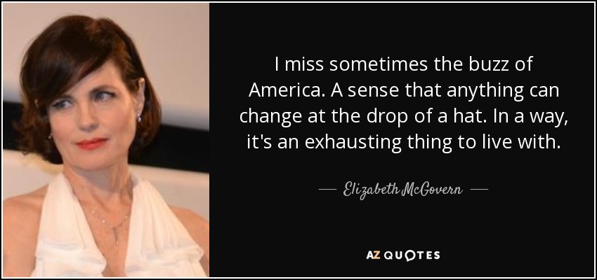 I miss sometimes the buzz of America. A sense that anything can change at the drop of a hat. In a way, it's an exhausting thing to live with. - Elizabeth McGovern