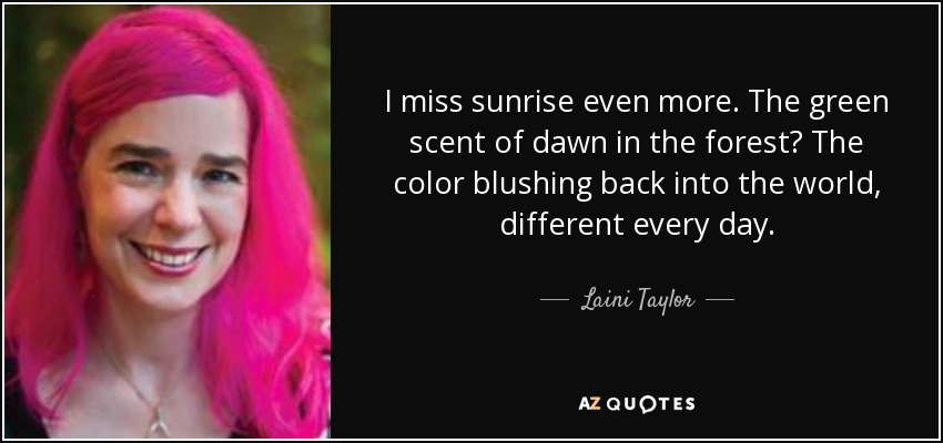 I miss sunrise even more. The green scent of dawn in the forest? The color blushing back into the world, different every day. - Laini Taylor