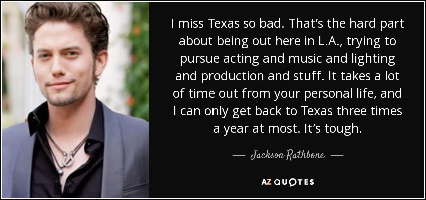 I miss Texas so bad. That’s the hard part about being out here in L.A., trying to pursue acting and music and lighting and production and stuff. It takes a lot of time out from your personal life, and I can only get back to Texas three times a year at most. It’s tough. - Jackson Rathbone