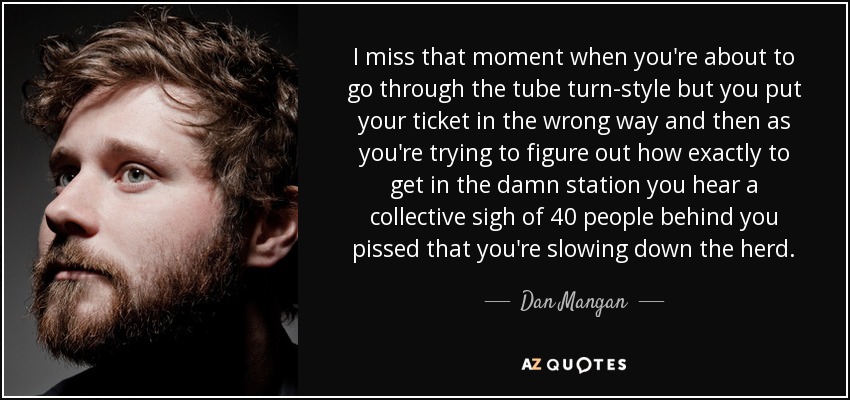 I miss that moment when you're about to go through the tube turn-style but you put your ticket in the wrong way and then as you're trying to figure out how exactly to get in the damn station you hear a collective sigh of 40 people behind you pissed that you're slowing down the herd. - Dan Mangan