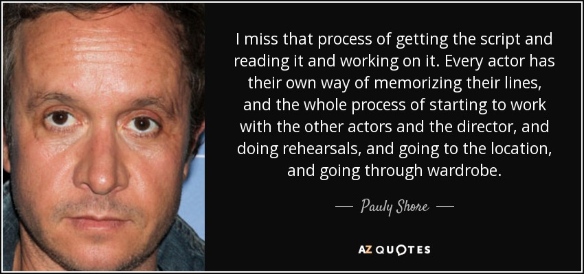 I miss that process of getting the script and reading it and working on it. Every actor has their own way of memorizing their lines, and the whole process of starting to work with the other actors and the director, and doing rehearsals, and going to the location, and going through wardrobe. - Pauly Shore