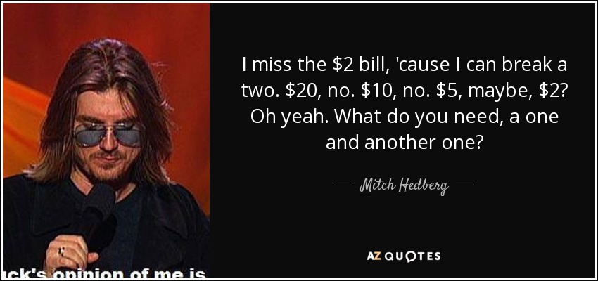 I miss the $2 bill, 'cause I can break a two. $20, no. $10, no. $5, maybe, $2? Oh yeah. What do you need, a one and another one? - Mitch Hedberg