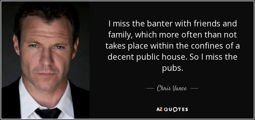 I miss the banter with friends and family, which more often than not takes place within the confines of a decent public house. So I miss the pubs. - Chris Vance