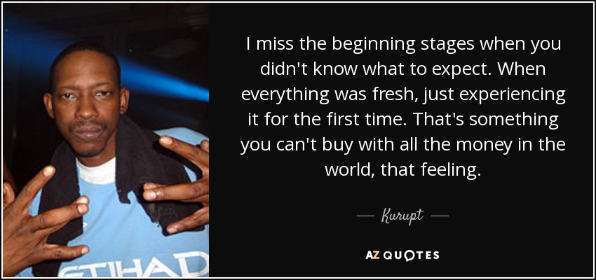 I miss the beginning stages when you didn't know what to expect. When everything was fresh, just experiencing it for the first time. That's something you can't buy with all the money in the world, that feeling. - Kurupt