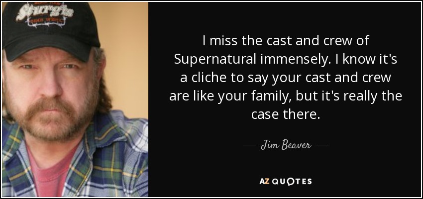 I miss the cast and crew of Supernatural immensely. I know it's a cliche to say your cast and crew are like your family, but it's really the case there. - Jim Beaver
