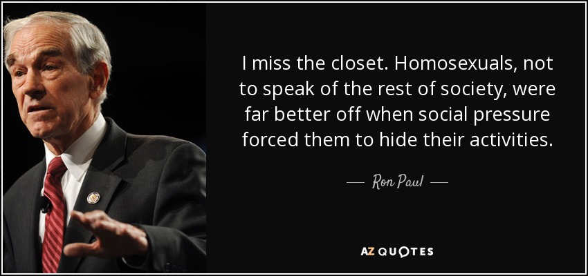I miss the closet. Homosexuals, not to speak of the rest of society, were far better off when social pressure forced them to hide their activities. - Ron Paul