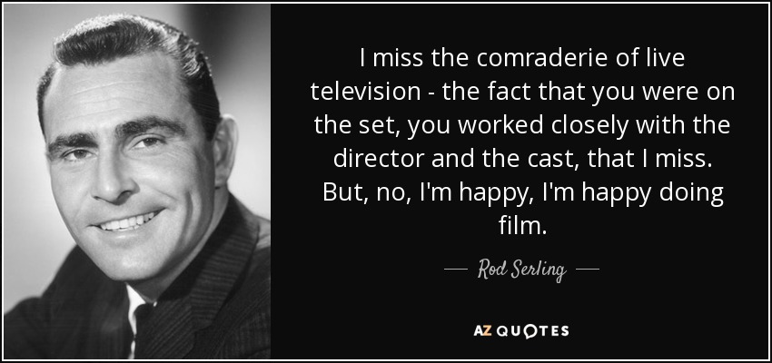 I miss the comraderie of live television - the fact that you were on the set, you worked closely with the director and the cast, that I miss. But, no, I'm happy, I'm happy doing film. - Rod Serling