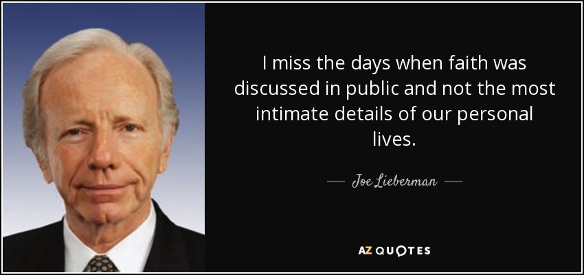 I miss the days when faith was discussed in public and not the most intimate details of our personal lives. - Joe Lieberman