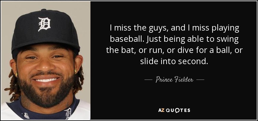 I miss the guys, and I miss playing baseball. Just being able to swing the bat, or run, or dive for a ball, or slide into second. - Prince Fielder