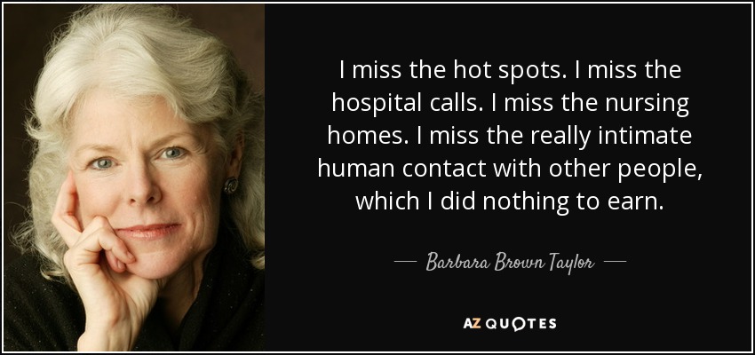 I miss the hot spots. I miss the hospital calls. I miss the nursing homes. I miss the really intimate human contact with other people, which I did nothing to earn. - Barbara Brown Taylor
