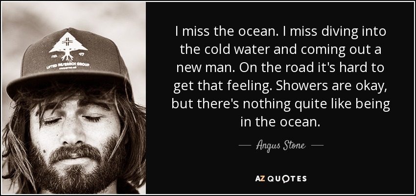 I miss the ocean. I miss diving into the cold water and coming out a new man. On the road it's hard to get that feeling. Showers are okay, but there's nothing quite like being in the ocean. - Angus Stone