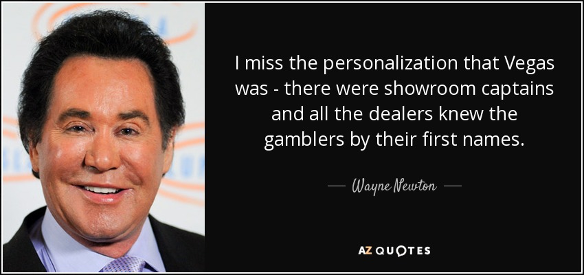 I miss the personalization that Vegas was - there were showroom captains and all the dealers knew the gamblers by their first names. - Wayne Newton
