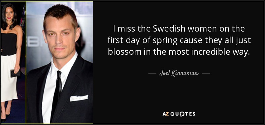 I miss the Swedish women on the first day of spring cause they all just blossom in the most incredible way. - Joel Kinnaman