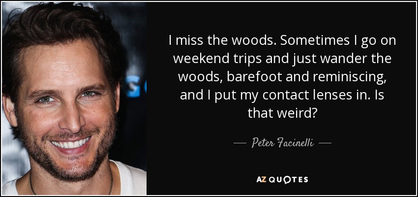 I miss the woods. Sometimes I go on weekend trips and just wander the woods, barefoot and reminiscing, and I put my contact lenses in. Is that weird? - Peter Facinelli
