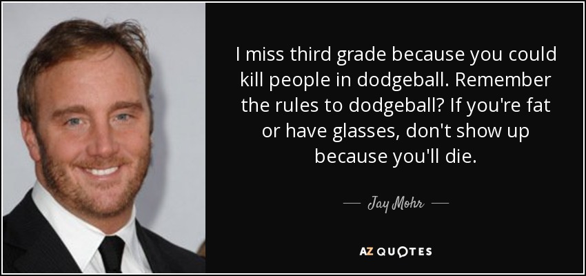 I miss third grade because you could kill people in dodgeball. Remember the rules to dodgeball? If you're fat or have glasses, don't show up because you'll die. - Jay Mohr
