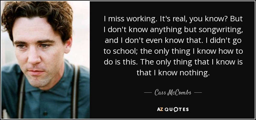 I miss working. It's real, you know? But I don't know anything but songwriting, and I don't even know that. I didn't go to school; the only thing I know how to do is this. The only thing that I know is that I know nothing. - Cass McCombs