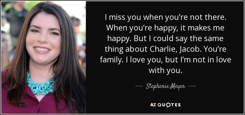 I miss you when you’re not there. When you’re happy, it makes me happy. But I could say the same thing about Charlie, Jacob. You’re family. I love you, but I’m not in love with you. - Stephenie Meyer