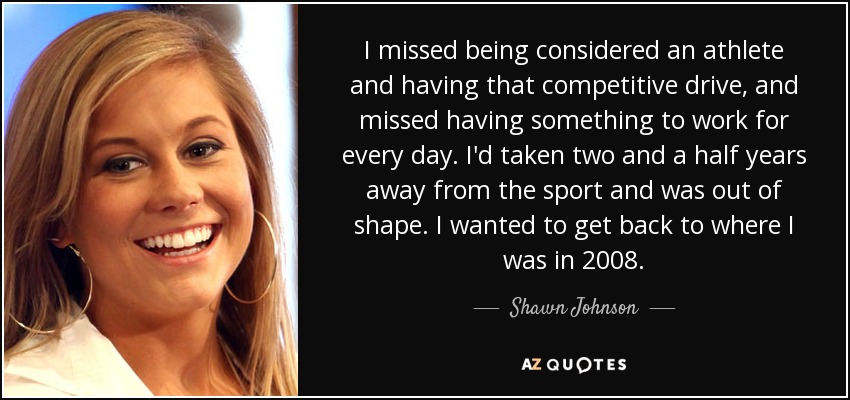 I missed being considered an athlete and having that competitive drive, and missed having something to work for every day. I'd taken two and a half years away from the sport and was out of shape. I wanted to get back to where I was in 2008. - Shawn Johnson