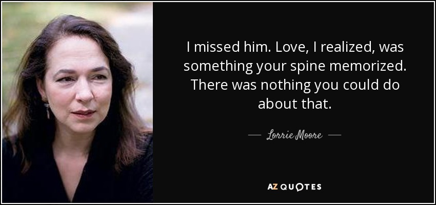 I missed him. Love, I realized, was something your spine memorized. There was nothing you could do about that. - Lorrie Moore