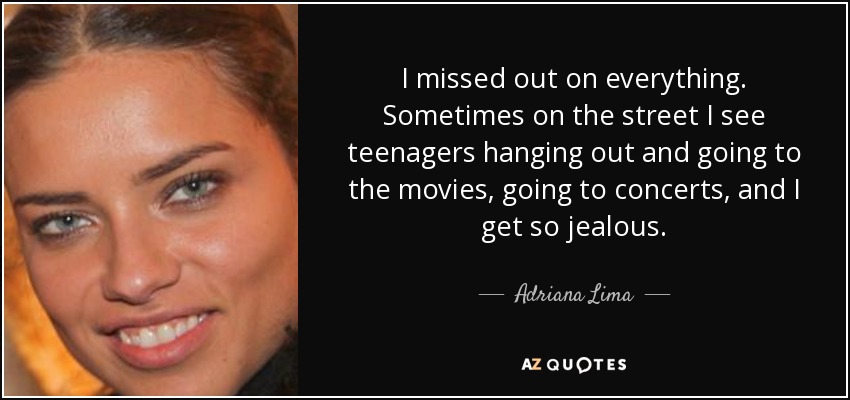 I missed out on everything. Sometimes on the street I see teenagers hanging out and going to the movies, going to concerts, and I get so jealous. - Adriana Lima