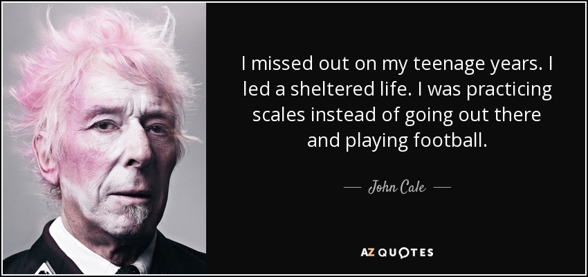 I missed out on my teenage years. I led a sheltered life. I was practicing scales instead of going out there and playing football. - John Cale