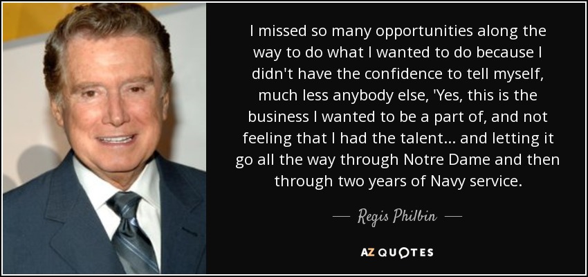 I missed so many opportunities along the way to do what I wanted to do because I didn't have the confidence to tell myself, much less anybody else, 'Yes, this is the business I wanted to be a part of, and not feeling that I had the talent... and letting it go all the way through Notre Dame and then through two years of Navy service. - Regis Philbin