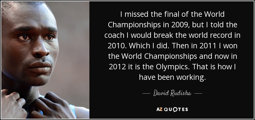 I missed the final of the World Championships in 2009, but I told the coach I would break the world record in 2010. Which I did. Then in 2011 I won the World Championships and now in 2012 it is the Olympics. That is how I have been working. - David Rudisha