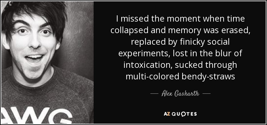 I missed the moment when time collapsed and memory was erased, replaced by finicky social experiments, lost in the blur of intoxication, sucked through multi-colored bendy-straws - Alex Gaskarth