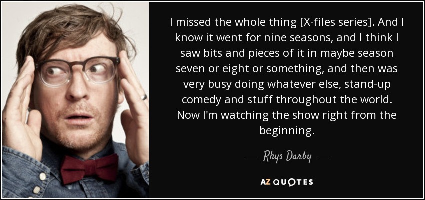 I missed the whole thing [X-files series]. And I know it went for nine seasons, and I think I saw bits and pieces of it in maybe season seven or eight or something, and then was very busy doing whatever else, stand-up comedy and stuff throughout the world. Now I'm watching the show right from the beginning. - Rhys Darby