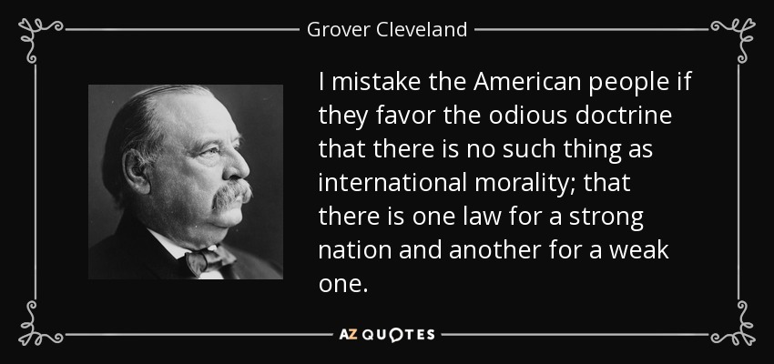 I mistake the American people if they favor the odious doctrine that there is no such thing as international morality; that there is one law for a strong nation and another for a weak one. - Grover Cleveland