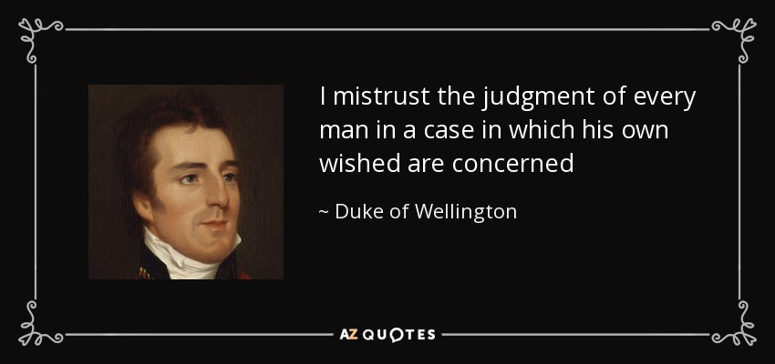I mistrust the judgment of every man in a case in which his own wished are concerned - Duke of Wellington