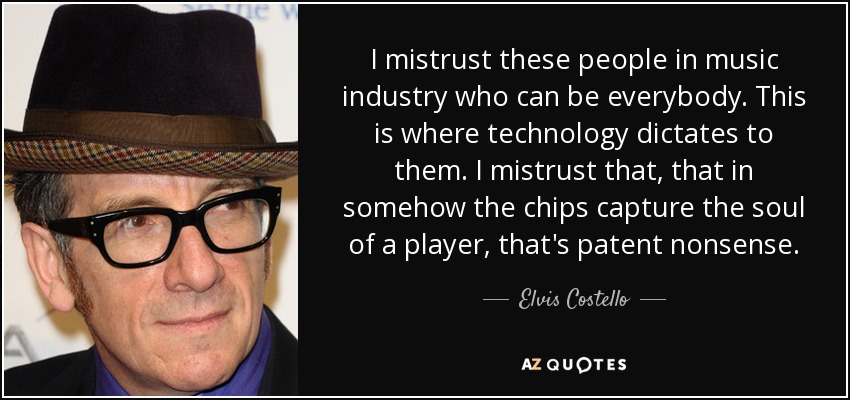 I mistrust these people in music industry who can be everybody. This is where technology dictates to them. I mistrust that, that in somehow the chips capture the soul of a player, that's patent nonsense. - Elvis Costello