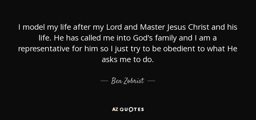I model my life after my Lord and Master Jesus Christ and his life. He has called me into God's family and I am a representative for him so I just try to be obedient to what He asks me to do. - Ben Zobrist
