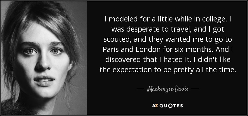 I modeled for a little while in college. I was desperate to travel, and I got scouted, and they wanted me to go to Paris and London for six months. And I discovered that I hated it. I didn't like the expectation to be pretty all the time. - Mackenzie Davis