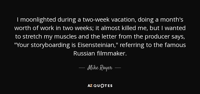 I moonlighted during a two-week vacation, doing a month's worth of work in two weeks; it almost killed me, but I wanted to stretch my muscles and the letter from the producer says, 